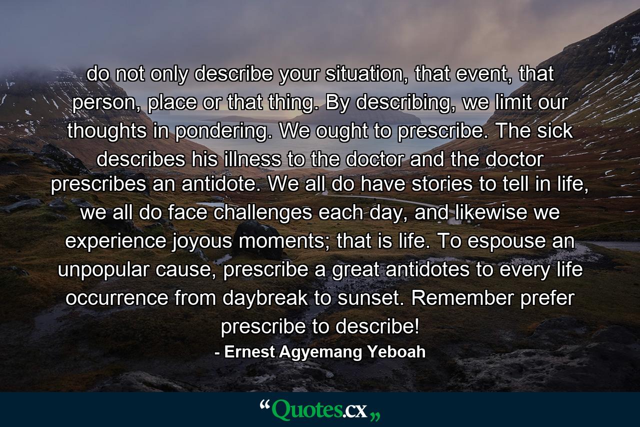 do not only describe your situation, that event, that person, place or that thing. By describing, we limit our thoughts in pondering. We ought to prescribe. The sick describes his illness to the doctor and the doctor prescribes an antidote. We all do have stories to tell in life, we all do face challenges each day, and likewise we experience joyous moments; that is life. To espouse an unpopular cause, prescribe a great antidotes to every life occurrence from daybreak to sunset. Remember prefer prescribe to describe! - Quote by Ernest Agyemang Yeboah