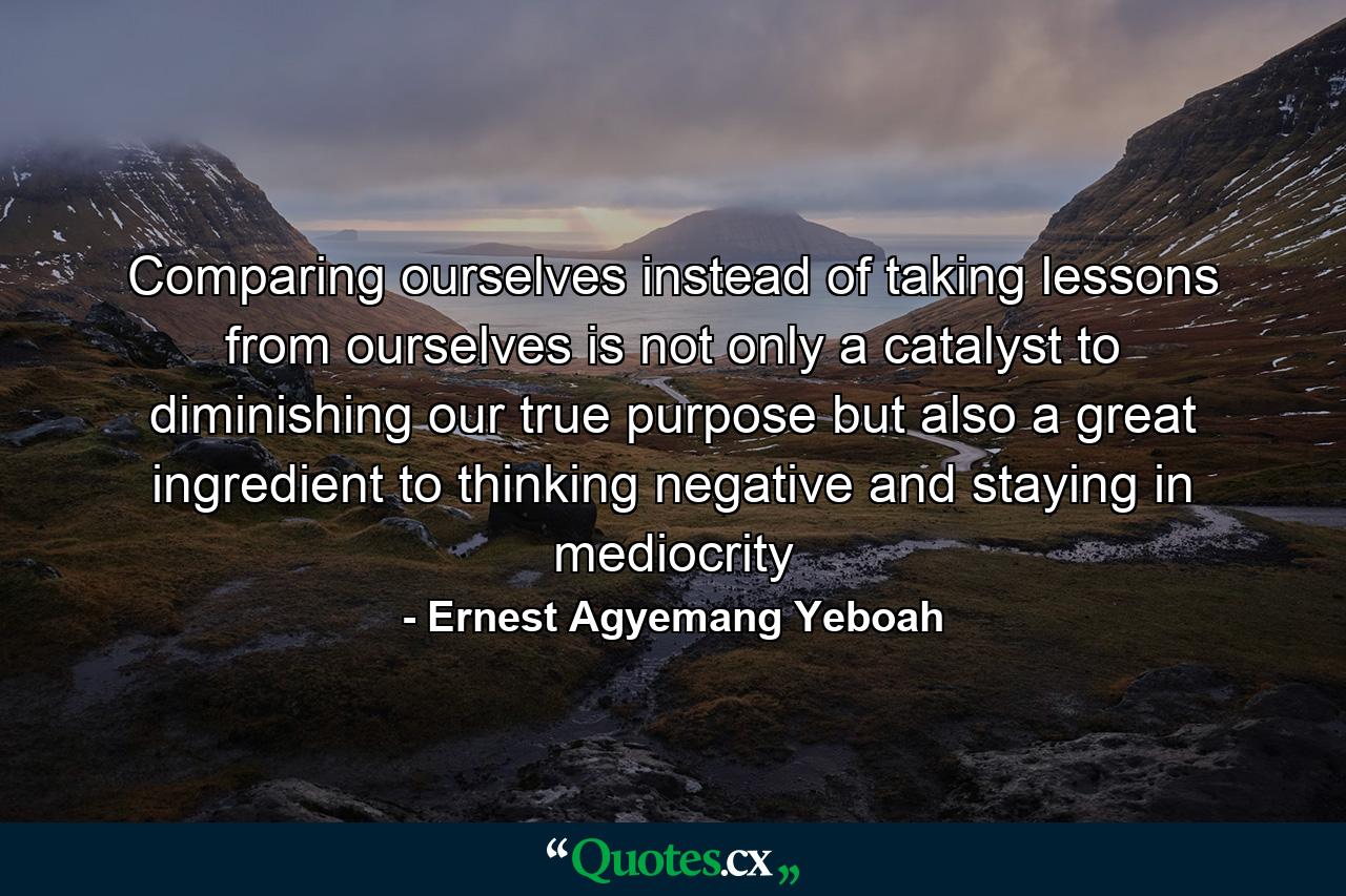 Comparing ourselves instead of taking lessons from ourselves is not only a catalyst to diminishing our true purpose but also a great ingredient to thinking negative and staying in mediocrity - Quote by Ernest Agyemang Yeboah