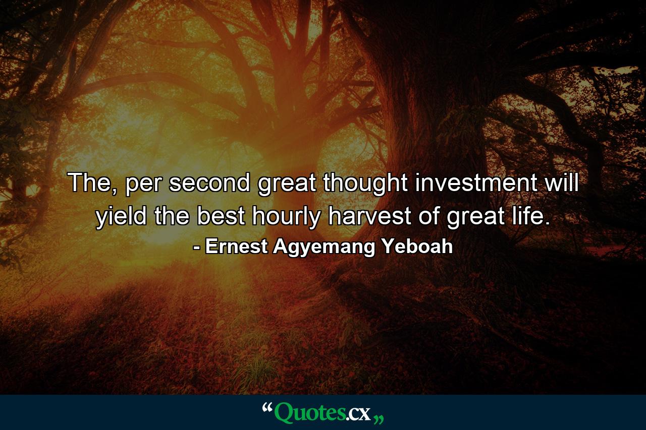 The, per second great thought investment will yield the best hourly harvest of great life. - Quote by Ernest Agyemang Yeboah