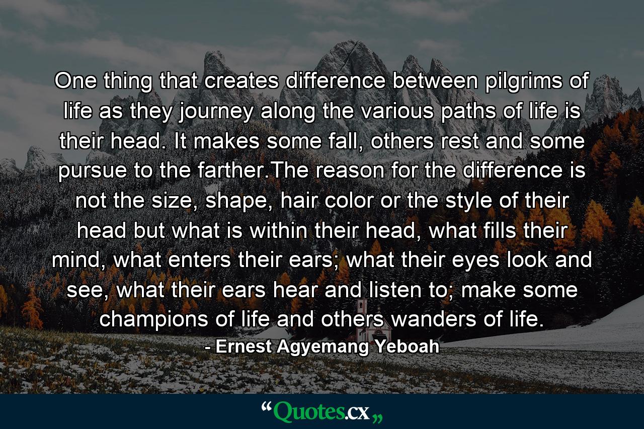 One thing that creates difference between pilgrims of life as they journey along the various paths of life is their head. It makes some fall, others rest and some pursue to the farther.The reason for the difference is not the size, shape, hair color or the style of their head but what is within their head, what fills their mind, what enters their ears; what their eyes look and see, what their ears hear and listen to; make some champions of life and others wanders of life. - Quote by Ernest Agyemang Yeboah