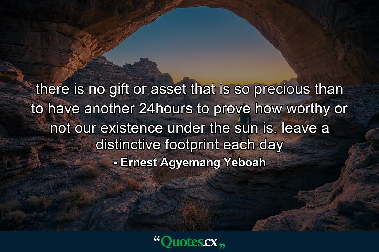 there is no gift or asset that is so precious than to have another 24hours to prove how worthy or not our existence under the sun is. leave a distinctive footprint each day - Quote by Ernest Agyemang Yeboah