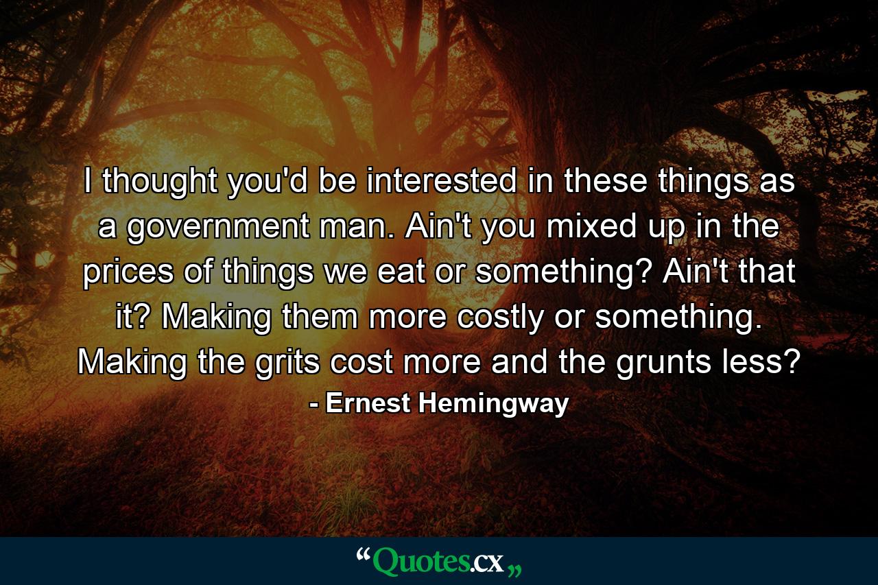 I thought you'd be interested in these things as a government man. Ain't you mixed up in the prices of things we eat or something? Ain't that it? Making them more costly or something. Making the grits cost more and the grunts less? - Quote by Ernest Hemingway