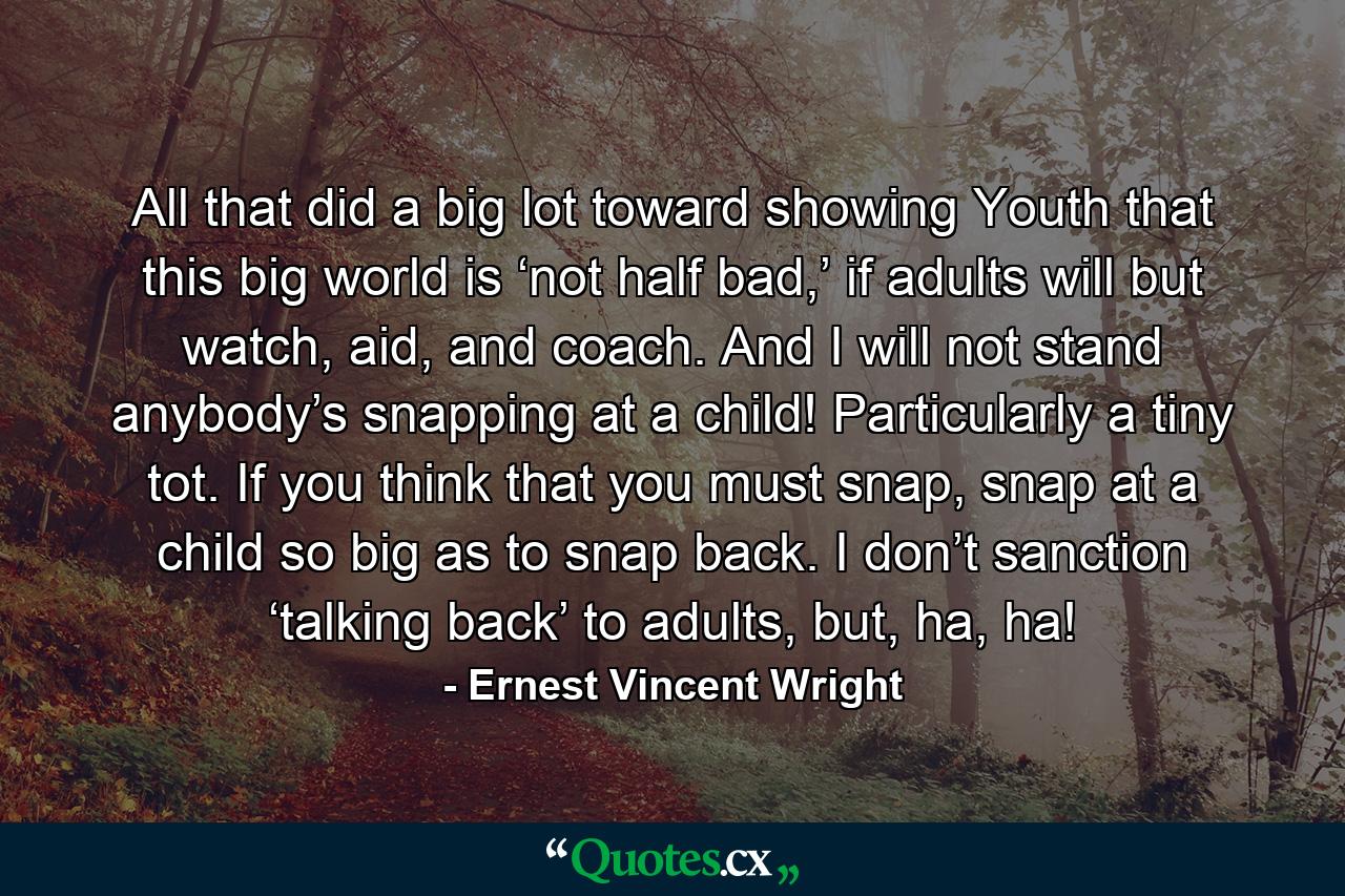 All that did a big lot toward showing Youth that this big world is ‘not half bad,’ if adults will but watch, aid, and coach. And I will not stand anybody’s snapping at a child! Particularly a tiny tot. If you think that you must snap, snap at a child so big as to snap back. I don’t sanction ‘talking back’ to adults, but, ha, ha! - Quote by Ernest Vincent Wright