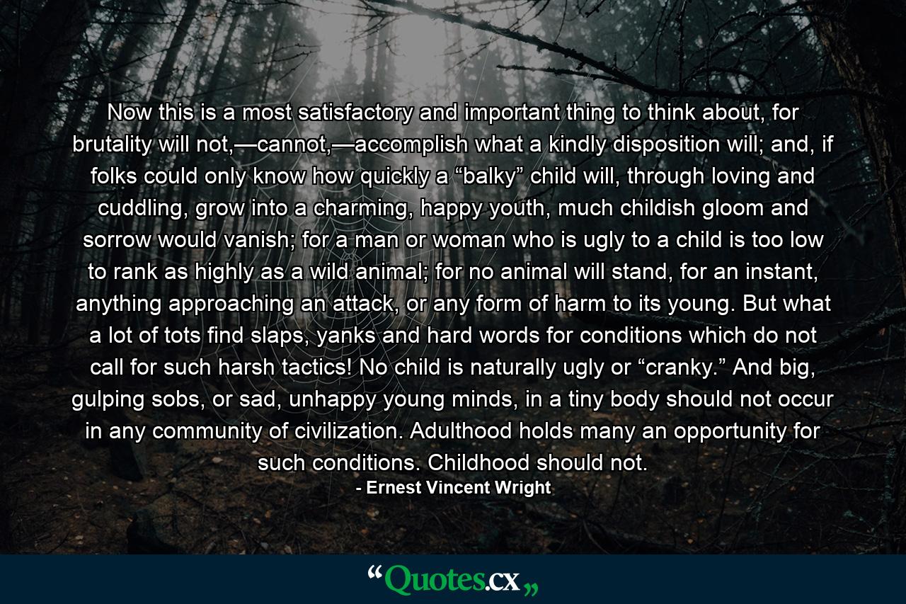 Now this is a most satisfactory and important thing to think about, for brutality will not,—cannot,—accomplish what a kindly disposition will; and, if folks could only know how quickly a “balky” child will, through loving and cuddling, grow into a charming, happy youth, much childish gloom and sorrow would vanish; for a man or woman who is ugly to a child is too low to rank as highly as a wild animal; for no animal will stand, for an instant, anything approaching an attack, or any form of harm to its young. But what a lot of tots find slaps, yanks and hard words for conditions which do not call for such harsh tactics! No child is naturally ugly or “cranky.” And big, gulping sobs, or sad, unhappy young minds, in a tiny body should not occur in any community of civilization. Adulthood holds many an opportunity for such conditions. Childhood should not. - Quote by Ernest Vincent Wright