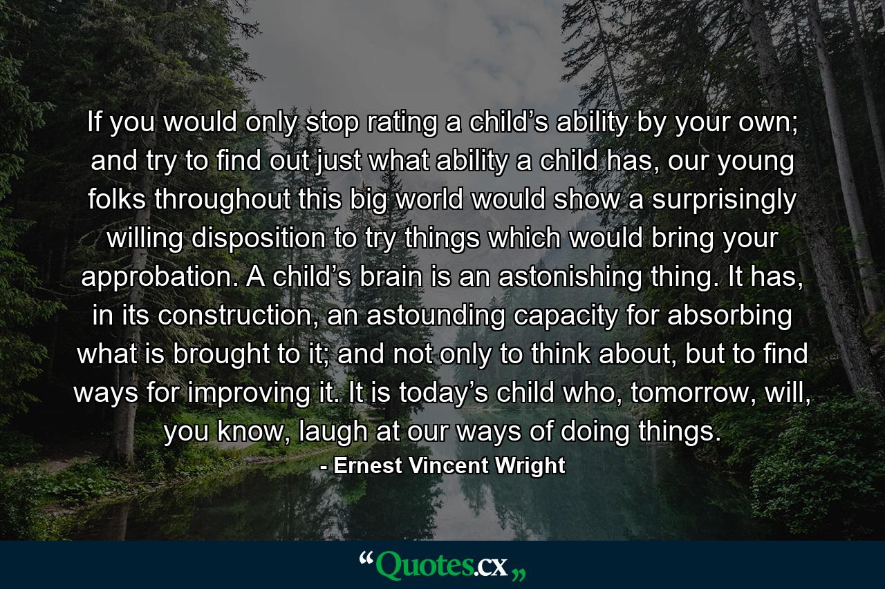 If you would only stop rating a child’s ability by your own; and try to find out just what ability a child has, our young folks throughout this big world would show a surprisingly willing disposition to try things which would bring your approbation. A child’s brain is an astonishing thing. It has, in its construction, an astounding capacity for absorbing what is brought to it; and not only to think about, but to find ways for improving it. It is today’s child who, tomorrow, will, you know, laugh at our ways of doing things. - Quote by Ernest Vincent Wright