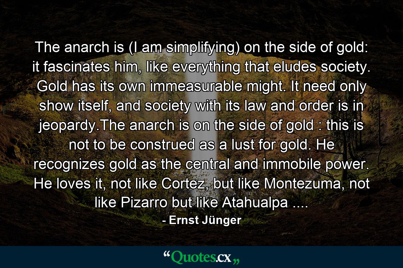 The anarch is (I am simplifying) on the side of gold: it fascinates him, like everything that eludes society. Gold has its own immeasurable might. It need only show itself, and society with its law and order is in jeopardy.The anarch is on the side of gold : this is not to be construed as a lust for gold. He recognizes gold as the central and immobile power. He loves it, not like Cortez, but like Montezuma, not like Pizarro but like Atahualpa .... - Quote by Ernst Jünger