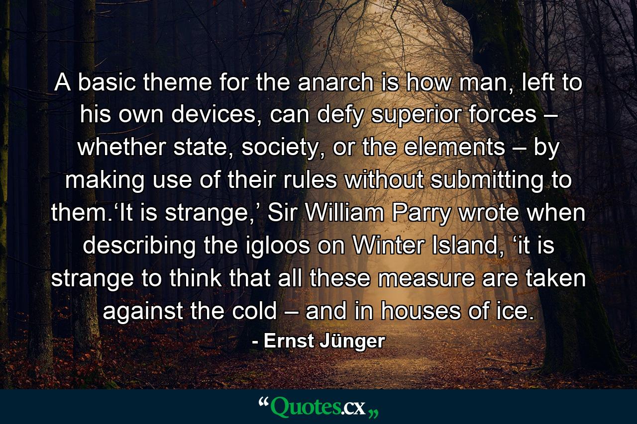 A basic theme for the anarch is how man, left to his own devices, can defy superior forces – whether state, society, or the elements – by making use of their rules without submitting to them.‘It is strange,’ Sir William Parry wrote when describing the igloos on Winter Island, ‘it is strange to think that all these measure are taken against the cold – and in houses of ice. - Quote by Ernst Jünger