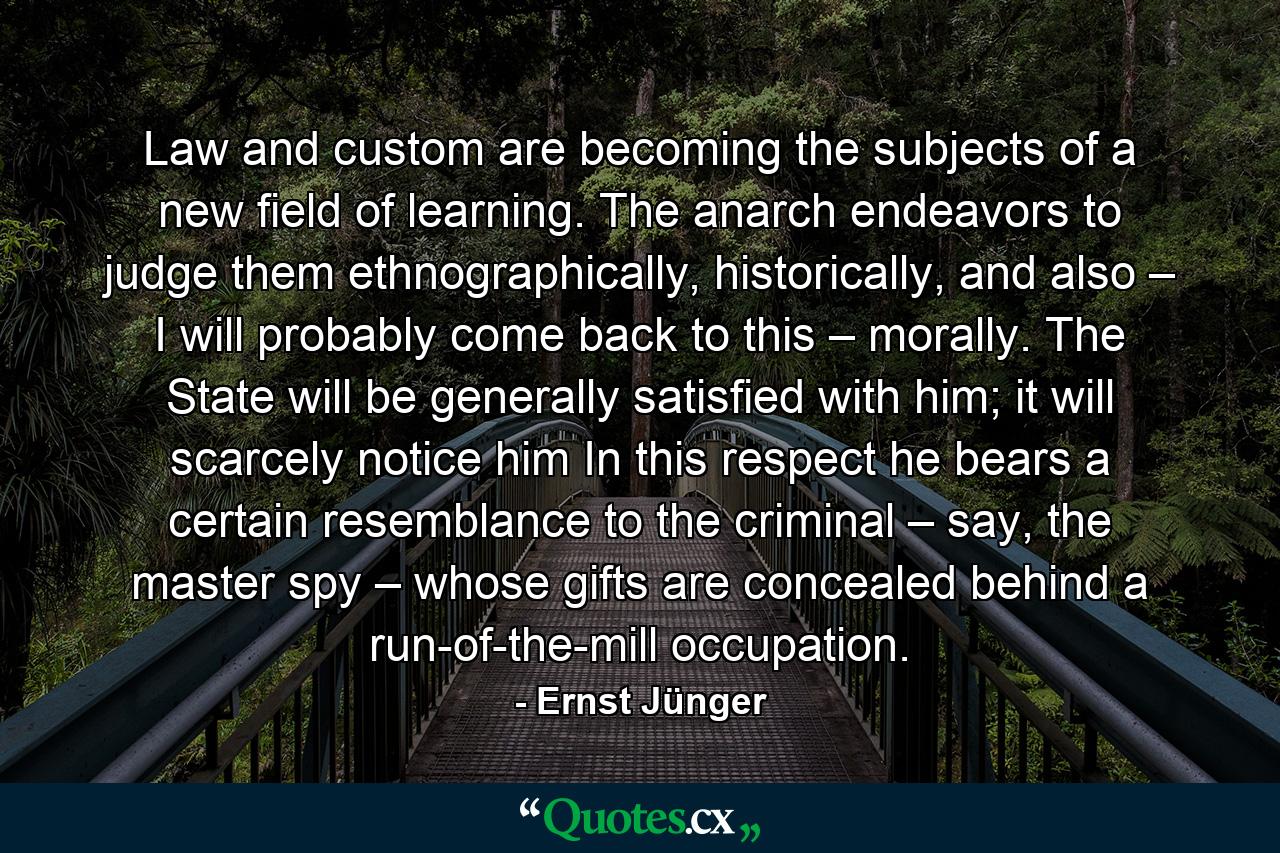 Law and custom are becoming the subjects of a new field of learning. The anarch endeavors to judge them ethnographically, historically, and also – I will probably come back to this – morally. The State will be generally satisfied with him; it will scarcely notice him In this respect he bears a certain resemblance to the criminal – say, the master spy – whose gifts are concealed behind a run-of-the-mill occupation. - Quote by Ernst Jünger