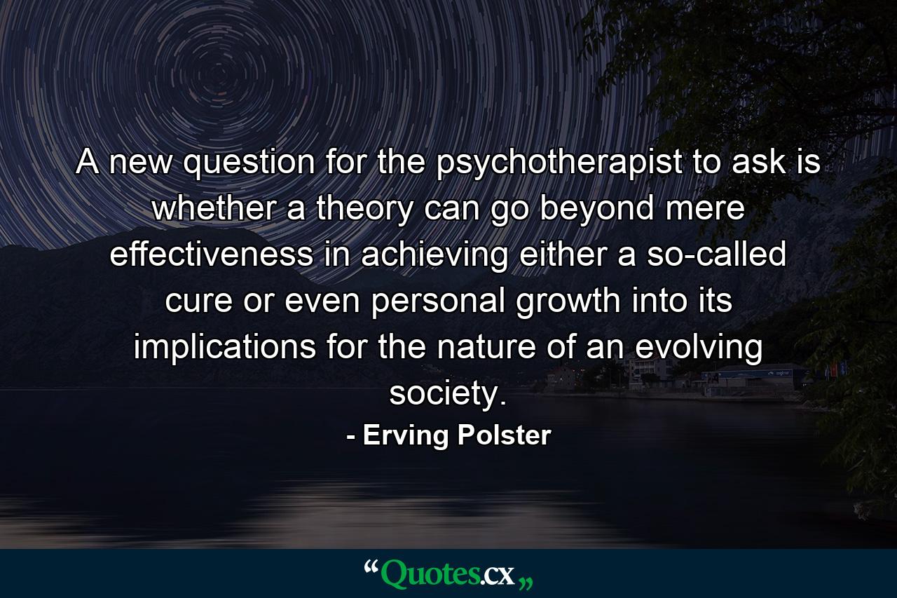 A new question for the psychotherapist to ask is whether a theory can go beyond mere effectiveness in achieving either a so-called cure or even personal growth into its implications for the nature of an evolving society. - Quote by Erving Polster