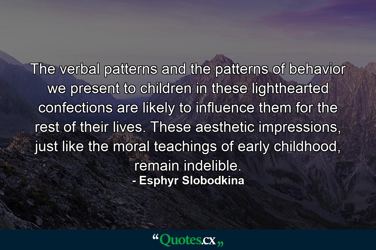 The verbal patterns and the patterns of behavior we present to children in these lighthearted confections are likely to influence them for the rest of their lives. These aesthetic impressions, just like the moral teachings of early childhood, remain indelible. - Quote by Esphyr Slobodkina