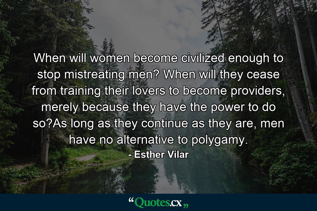 When will women become civilized enough to stop mistreating men? When will they cease from training their lovers to become providers, merely because they have the power to do so?As long as they continue as they are, men have no alternative to polygamy. - Quote by Esther Vilar