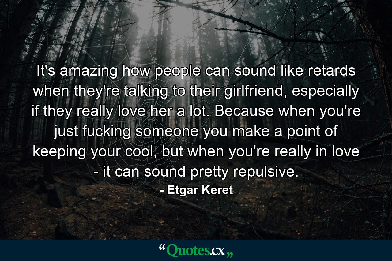 It's amazing how people can sound like retards when they're talking to their girlfriend, especially if they really love her a lot. Because when you're just fucking someone you make a point of keeping your cool, but when you're really in love - it can sound pretty repulsive. - Quote by Etgar Keret