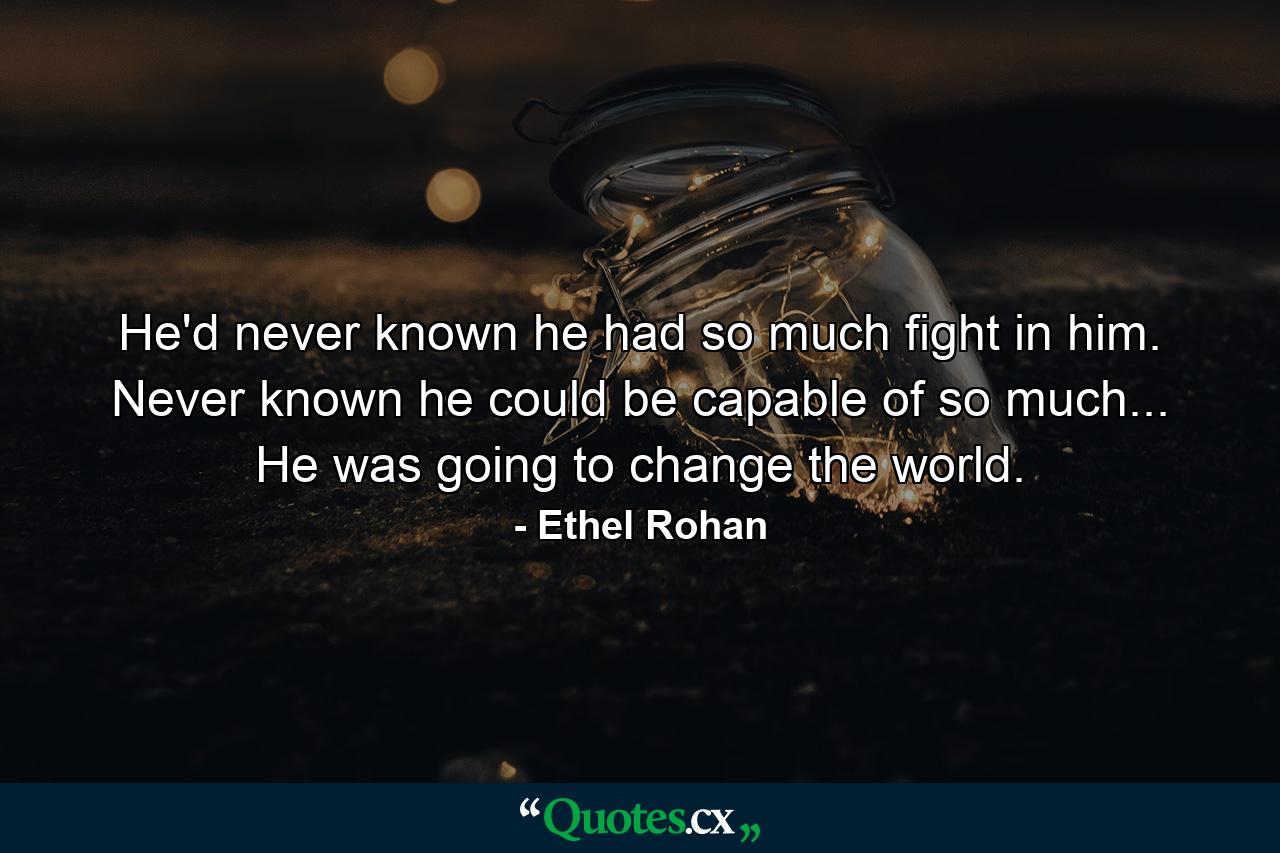 He'd never known he had so much fight in him. Never known he could be capable of so much... He was going to change the world. - Quote by Ethel Rohan