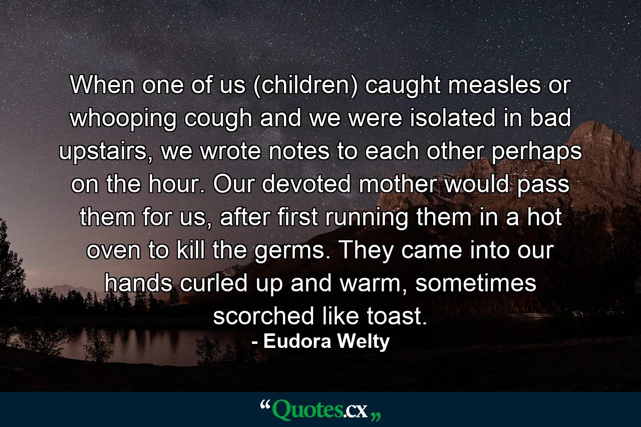 When one of us (children) caught measles or whooping cough and we were isolated in bad upstairs, we wrote notes to each other perhaps on the hour. Our devoted mother would pass them for us, after first running them in a hot oven to kill the germs. They came into our hands curled up and warm, sometimes scorched like toast. - Quote by Eudora Welty