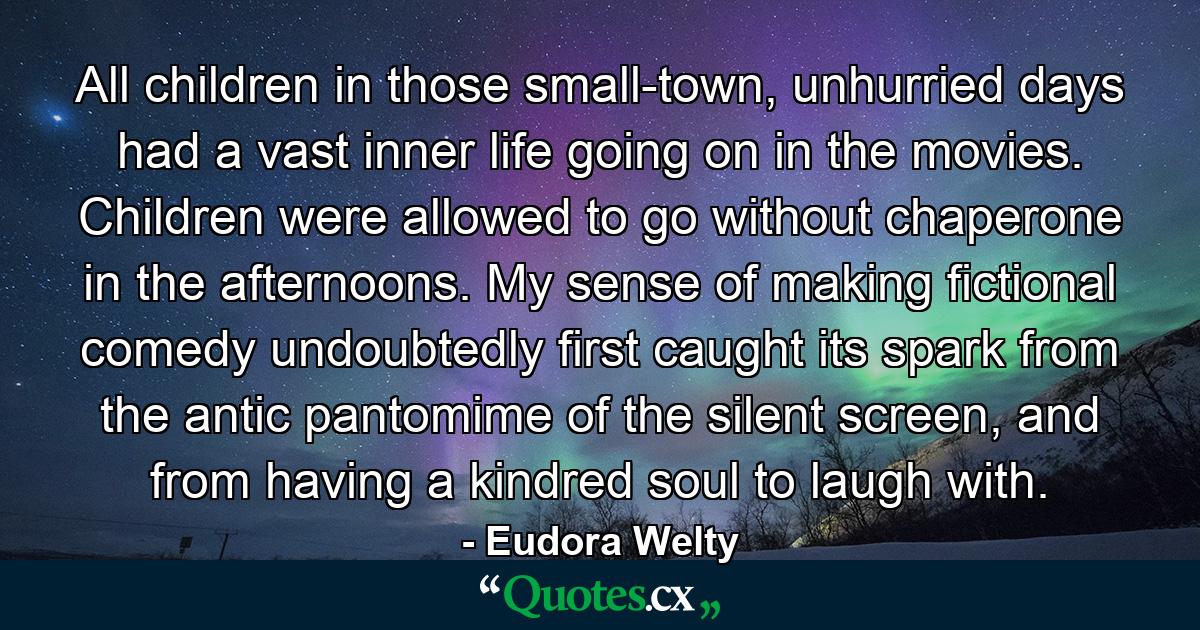 All children in those small-town, unhurried days had a vast inner life going on in the movies. Children were allowed to go without chaperone in the afternoons. My sense of making fictional comedy undoubtedly first caught its spark from the antic pantomime of the silent screen, and from having a kindred soul to laugh with. - Quote by Eudora Welty