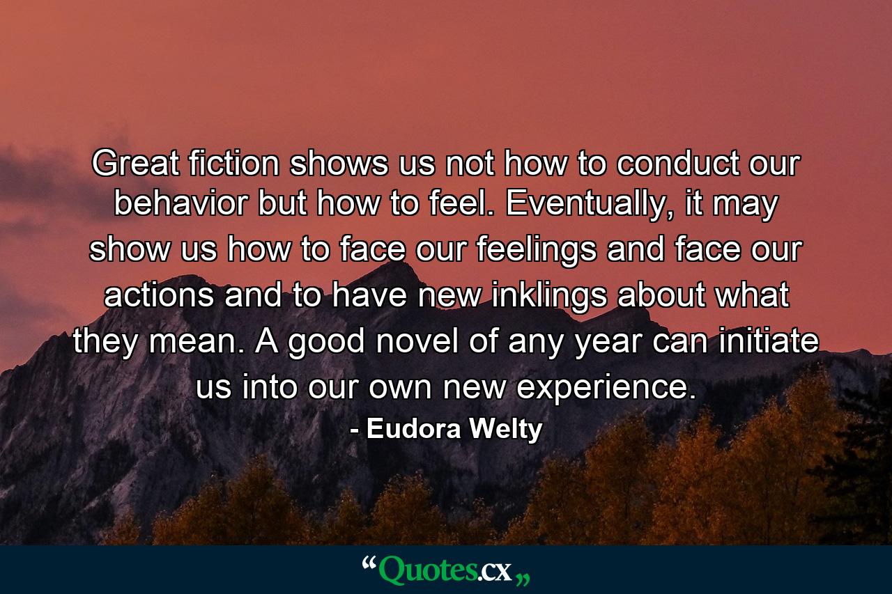 Great fiction shows us not how to conduct our behavior but how to feel. Eventually, it may show us how to face our feelings and face our actions and to have new inklings about what they mean. A good novel of any year can initiate us into our own new experience. - Quote by Eudora Welty