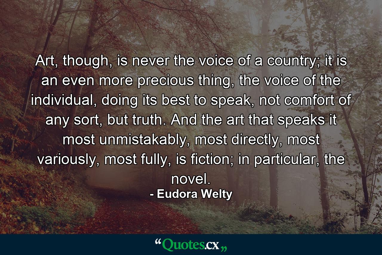 Art, though, is never the voice of a country; it is an even more precious thing, the voice of the individual, doing its best to speak, not comfort of any sort, but truth. And the art that speaks it most unmistakably, most directly, most variously, most fully, is fiction; in particular, the novel. - Quote by Eudora Welty