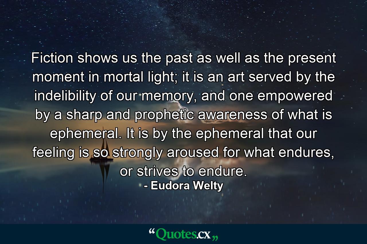 Fiction shows us the past as well as the present moment in mortal light; it is an art served by the indelibility of our memory, and one empowered by a sharp and prophetic awareness of what is ephemeral. It is by the ephemeral that our feeling is so strongly aroused for what endures, or strives to endure. - Quote by Eudora Welty