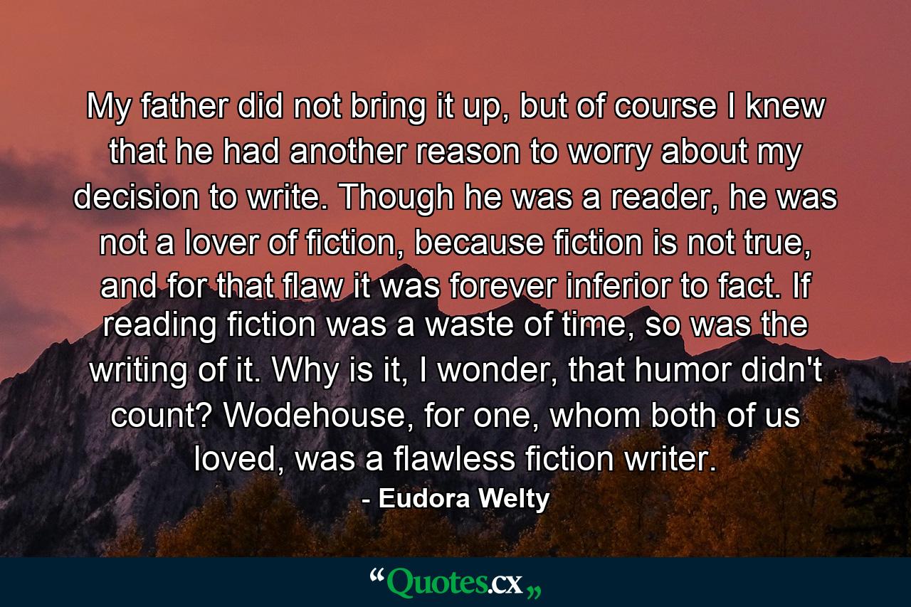 My father did not bring it up, but of course I knew that he had another reason to worry about my decision to write. Though he was a reader, he was not a lover of fiction, because fiction is not true, and for that flaw it was forever inferior to fact. If reading fiction was a waste of time, so was the writing of it. Why is it, I wonder, that humor didn't count? Wodehouse, for one, whom both of us loved, was a flawless fiction writer. - Quote by Eudora Welty