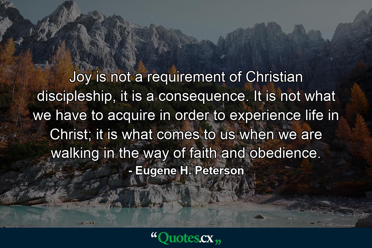 Joy is not a requirement of Christian discipleship, it is a consequence. It is not what we have to acquire in order to experience life in Christ; it is what comes to us when we are walking in the way of faith and obedience. - Quote by Eugene H. Peterson