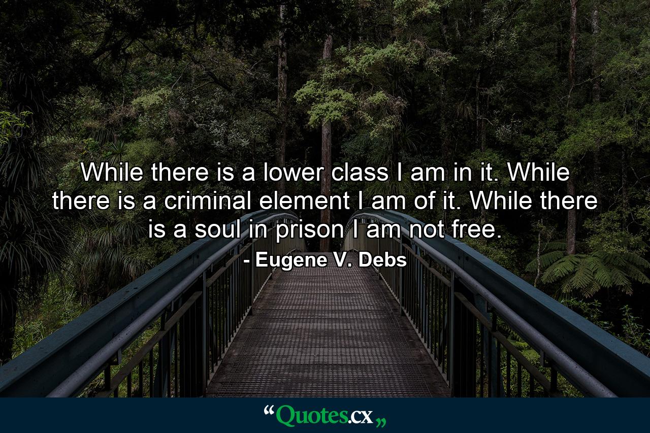 While there is a lower class I am in it. While there is a criminal element I am of it. While there is a soul in prison I am not free. - Quote by Eugene V. Debs