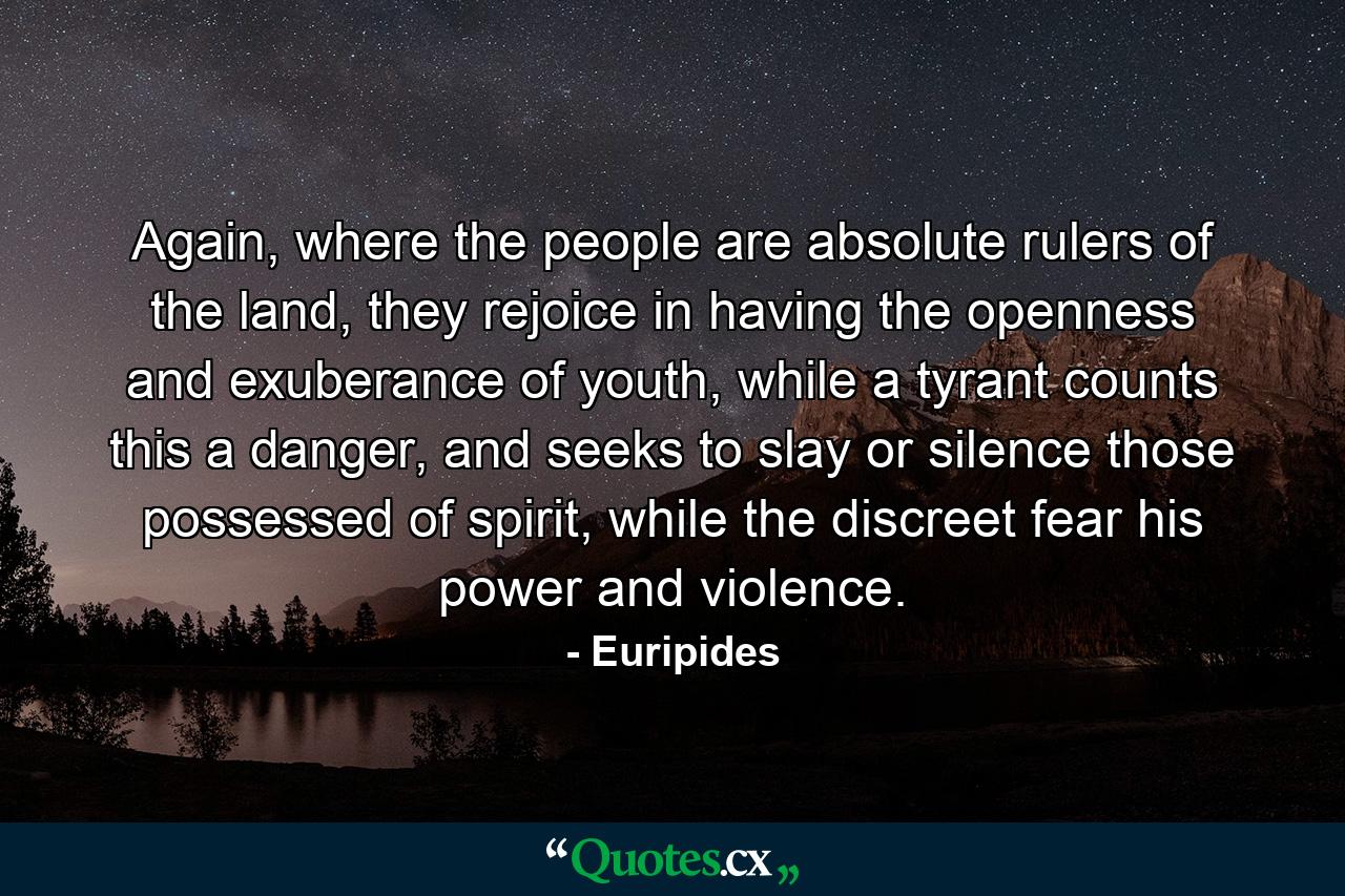 Again, where the people are absolute rulers of the land, they rejoice in having the openness and exuberance of youth, while a tyrant counts this a danger, and seeks to slay or silence those possessed of spirit, while the discreet fear his power and violence. - Quote by Euripides