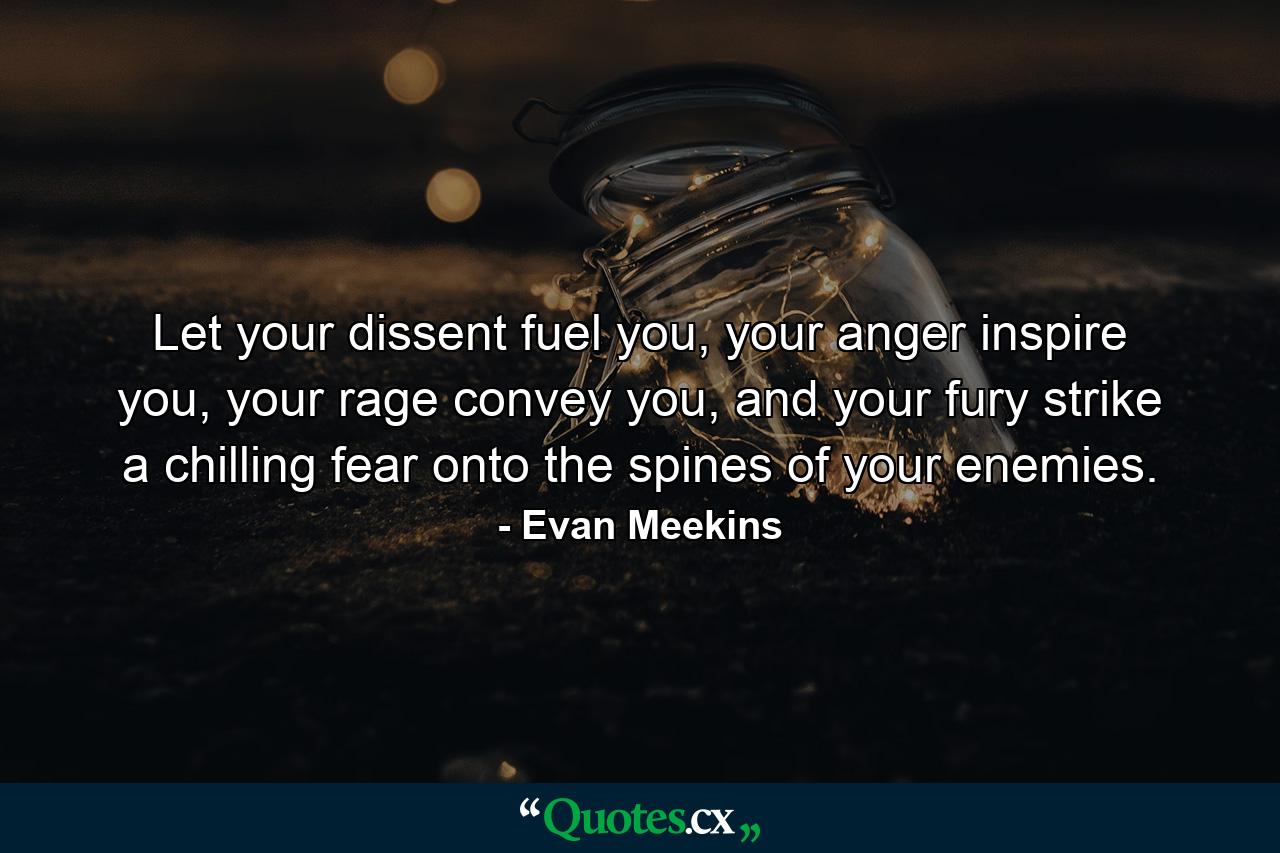 Let your dissent fuel you, your anger inspire you, your rage convey you, and your fury strike a chilling fear onto the spines of your enemies. - Quote by Evan Meekins