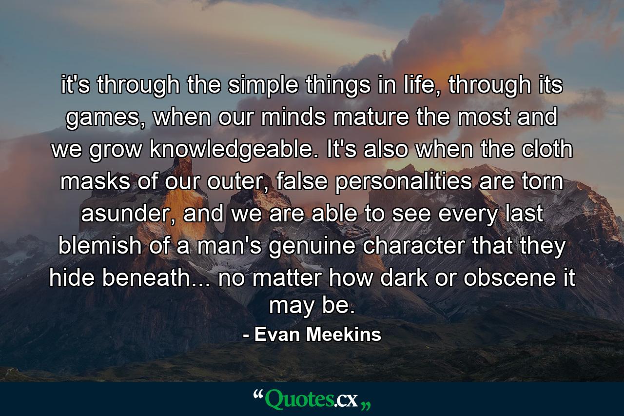 it's through the simple things in life, through its games, when our minds mature the most and we grow knowledgeable. It's also when the cloth masks of our outer, false personalities are torn asunder, and we are able to see every last blemish of a man's genuine character that they hide beneath... no matter how dark or obscene it may be. - Quote by Evan Meekins