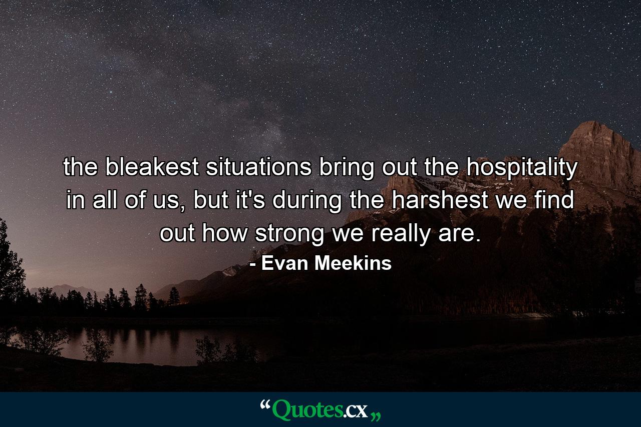 the bleakest situations bring out the hospitality in all of us, but it's during the harshest we find out how strong we really are. - Quote by Evan Meekins