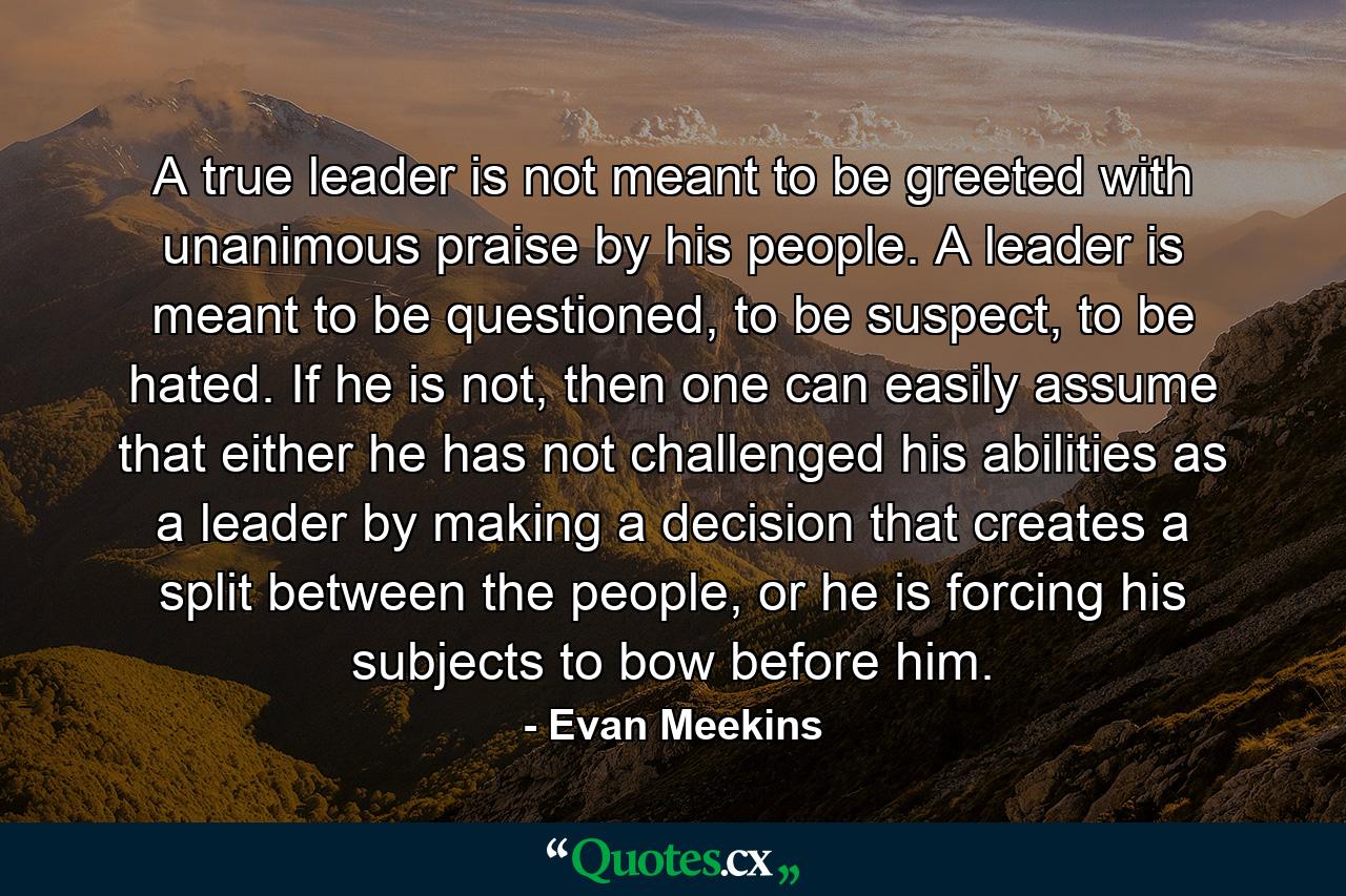 A true leader is not meant to be greeted with unanimous praise by his people. A leader is meant to be questioned, to be suspect, to be hated. If he is not, then one can easily assume that either he has not challenged his abilities as a leader by making a decision that creates a split between the people, or he is forcing his subjects to bow before him. - Quote by Evan Meekins