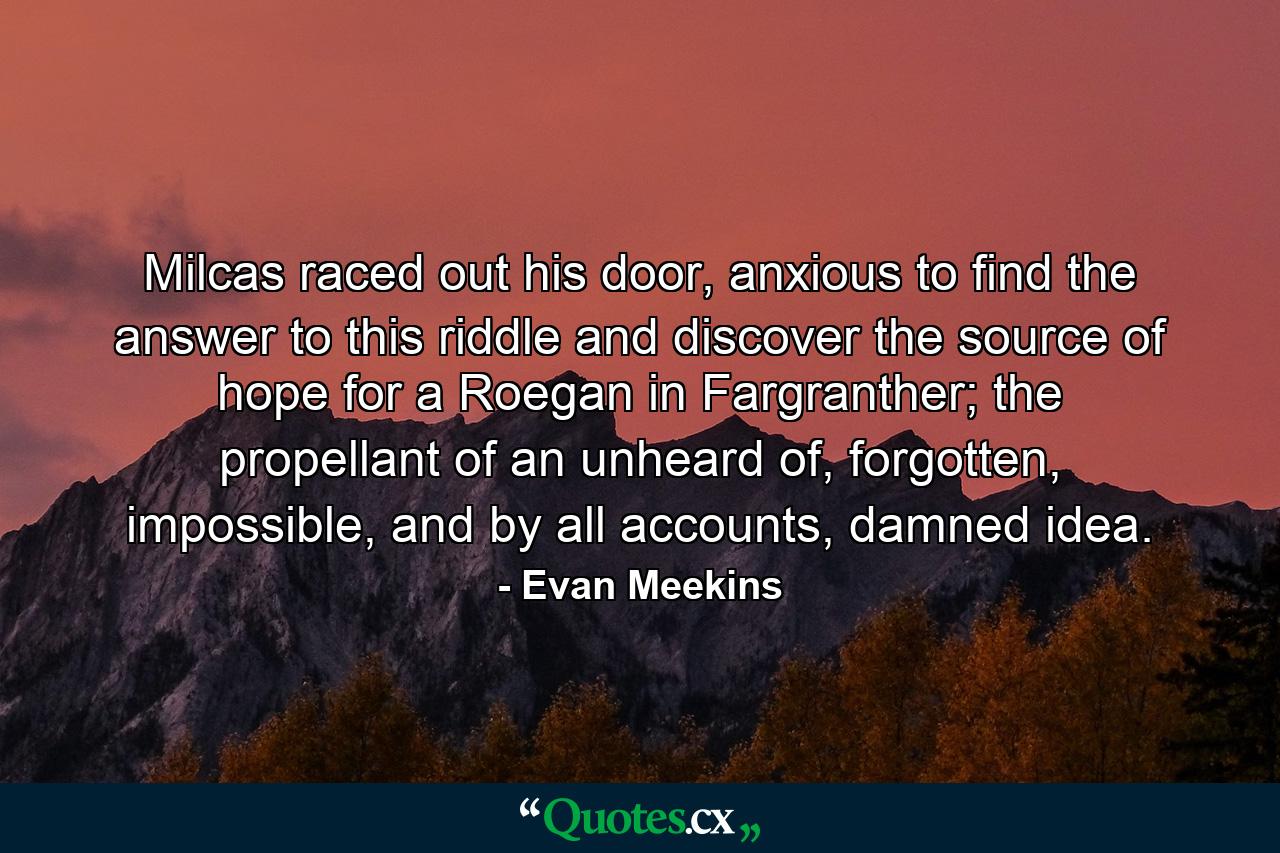 Milcas raced out his door, anxious to find the answer to this riddle and discover the source of hope for a Roegan in Fargranther; the propellant of an unheard of, forgotten, impossible, and by all accounts, damned idea. - Quote by Evan Meekins