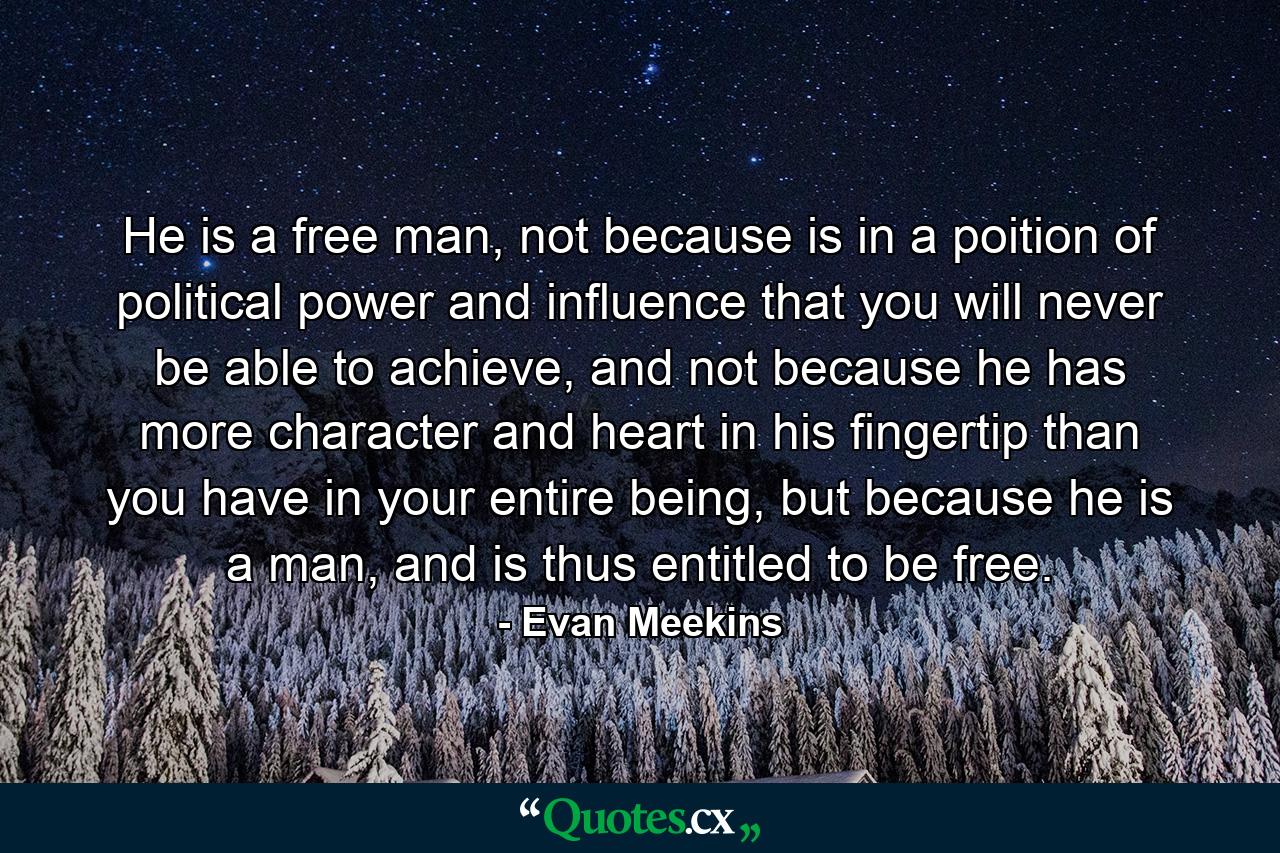 He is a free man, not because is in a poition of political power and influence that you will never be able to achieve, and not because he has more character and heart in his fingertip than you have in your entire being, but because he is a man, and is thus entitled to be free. - Quote by Evan Meekins