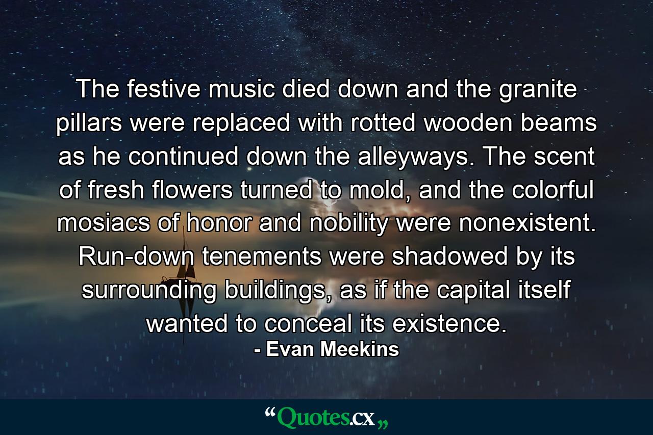 The festive music died down and the granite pillars were replaced with rotted wooden beams as he continued down the alleyways. The scent of fresh flowers turned to mold, and the colorful mosiacs of honor and nobility were nonexistent. Run-down tenements were shadowed by its surrounding buildings, as if the capital itself wanted to conceal its existence. - Quote by Evan Meekins