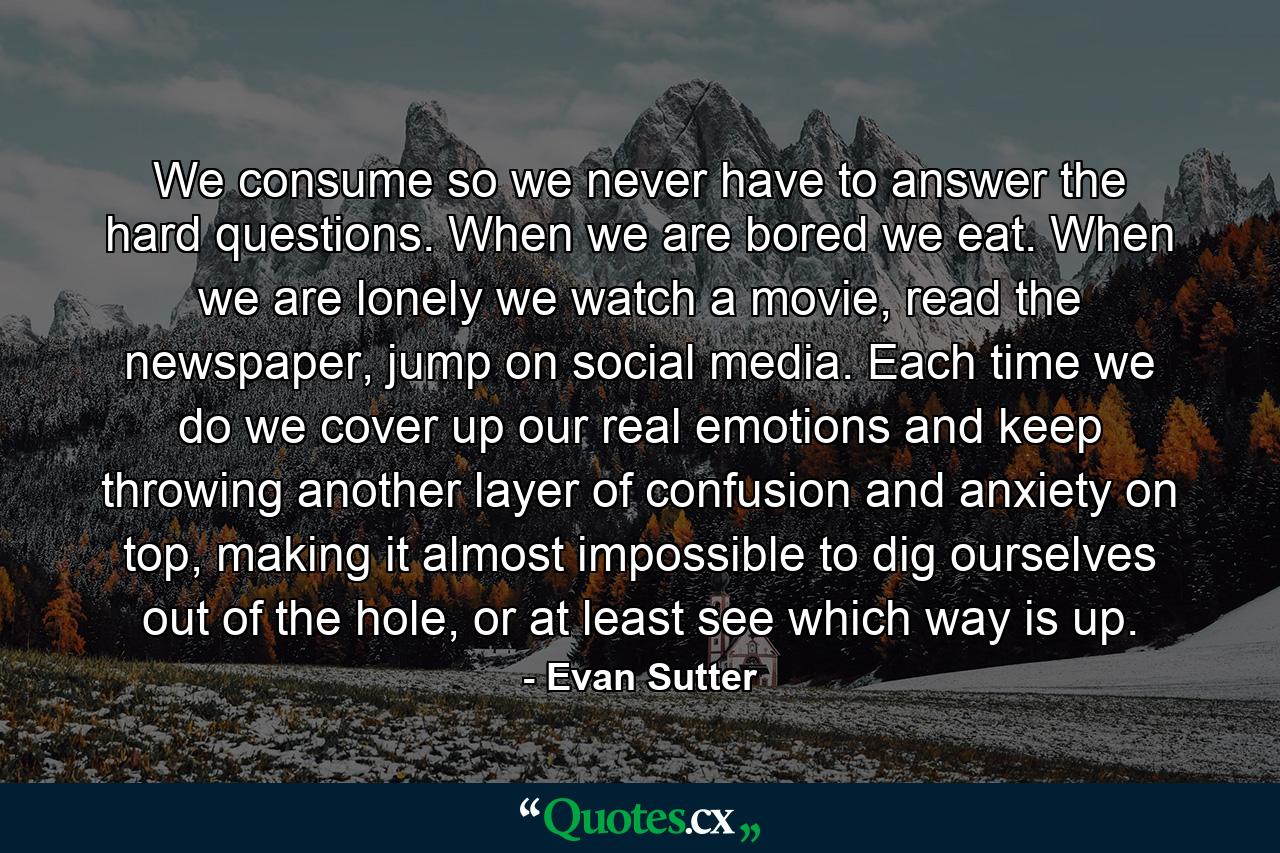 We consume so we never have to answer the hard questions. When we are bored we eat. When we are lonely we watch a movie, read the newspaper, jump on social media. Each time we do we cover up our real emotions and keep throwing another layer of confusion and anxiety on top, making it almost impossible to dig ourselves out of the hole, or at least see which way is up. - Quote by Evan Sutter