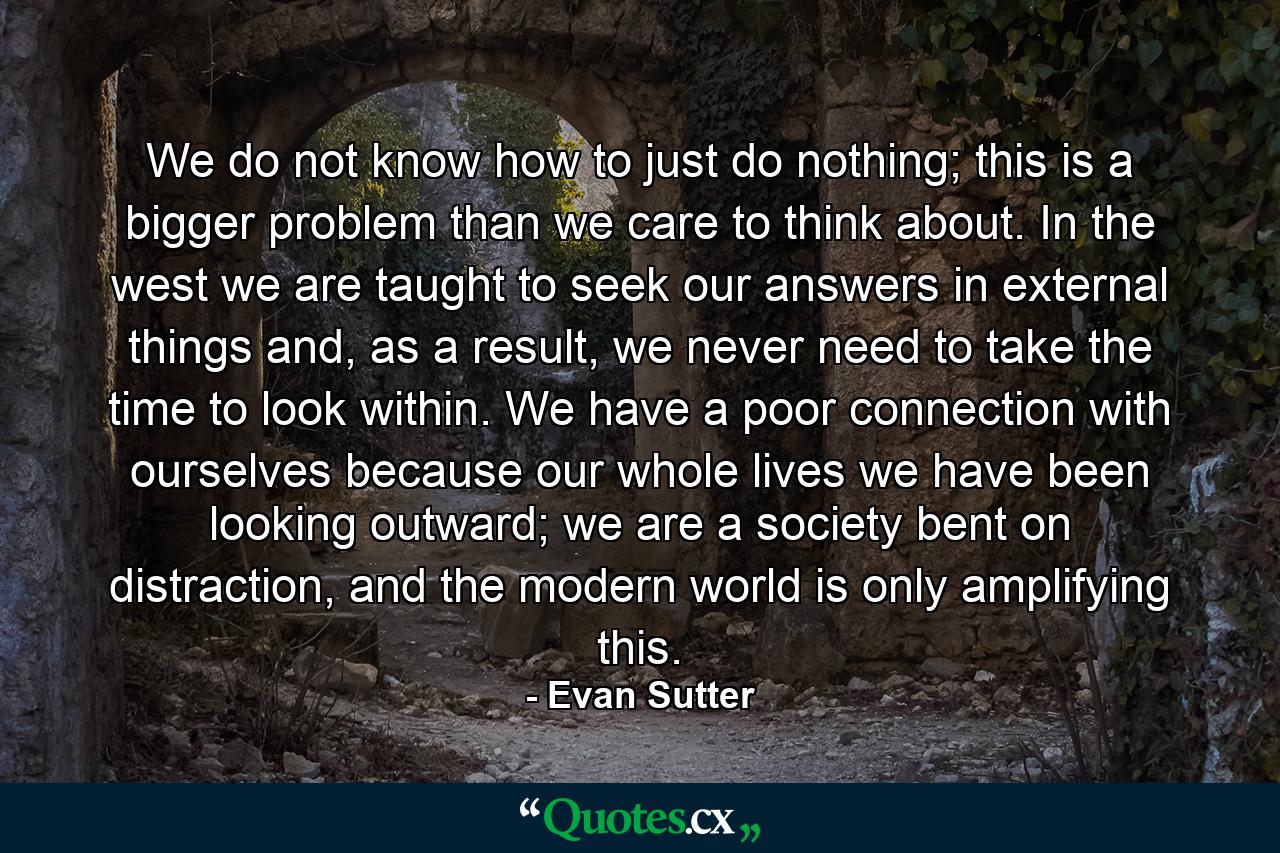 We do not know how to just do nothing; this is a bigger problem than we care to think about. In the west we are taught to seek our answers in external things and, as a result, we never need to take the time to look within. We have a poor connection with ourselves because our whole lives we have been looking outward; we are a society bent on distraction, and the modern world is only amplifying this. - Quote by Evan Sutter