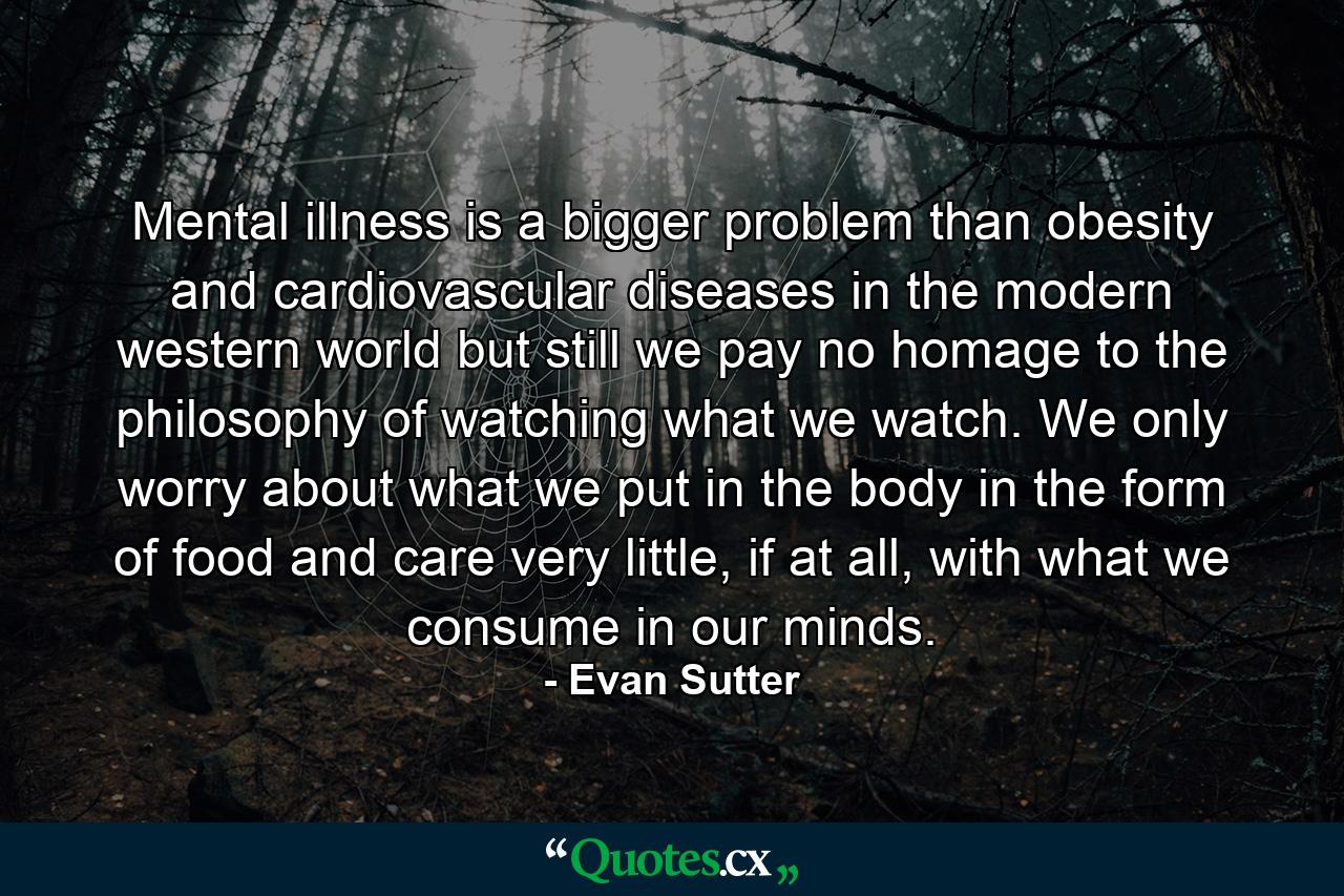 Mental illness is a bigger problem than obesity and cardiovascular diseases in the modern western world but still we pay no homage to the philosophy of watching what we watch. We only worry about what we put in the body in the form of food and care very little, if at all, with what we consume in our minds. - Quote by Evan Sutter