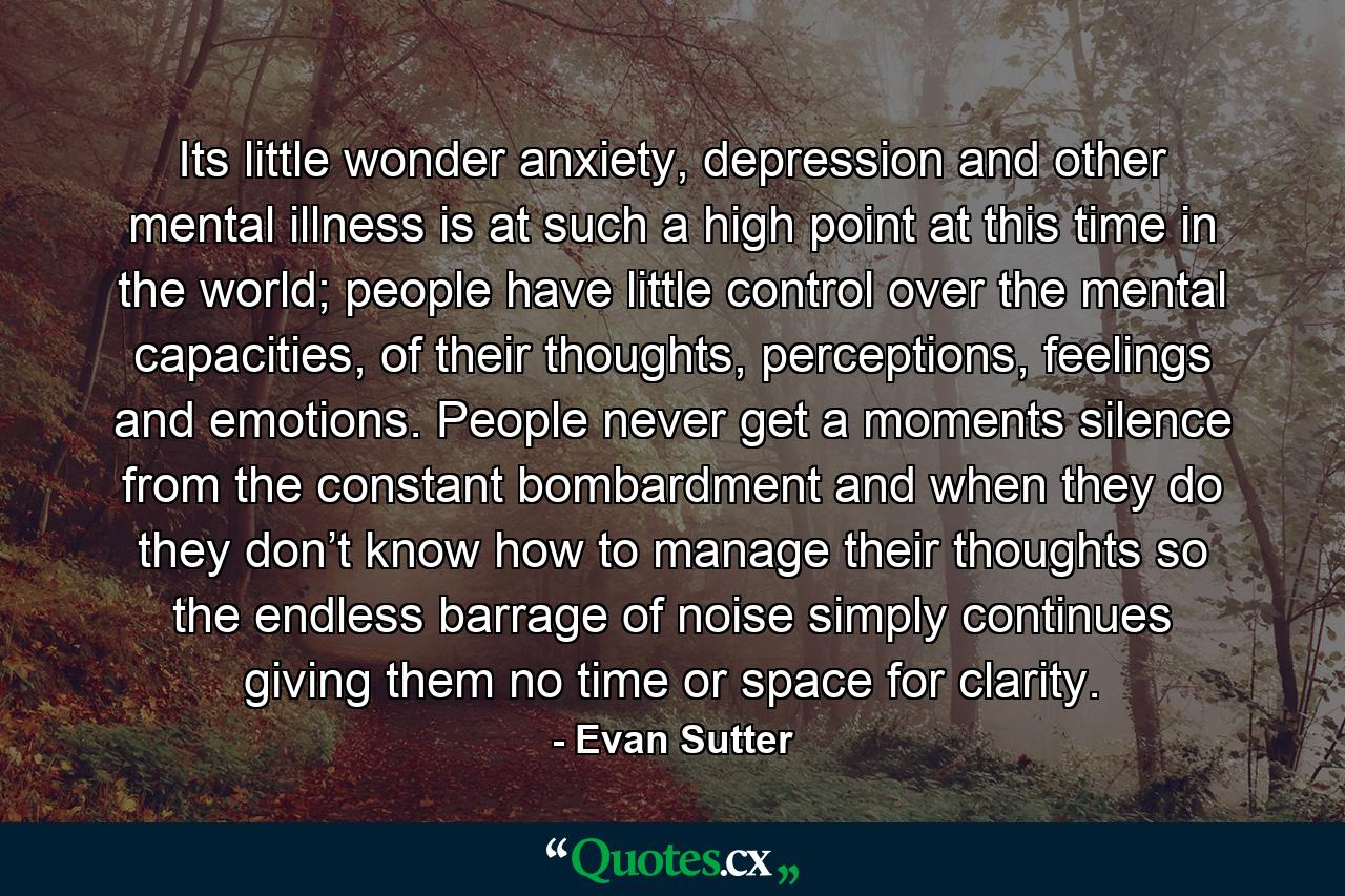 Its little wonder anxiety, depression and other mental illness is at such a high point at this time in the world; people have little control over the mental capacities, of their thoughts, perceptions, feelings and emotions. People never get a moments silence from the constant bombardment and when they do they don’t know how to manage their thoughts so the endless barrage of noise simply continues giving them no time or space for clarity. - Quote by Evan Sutter