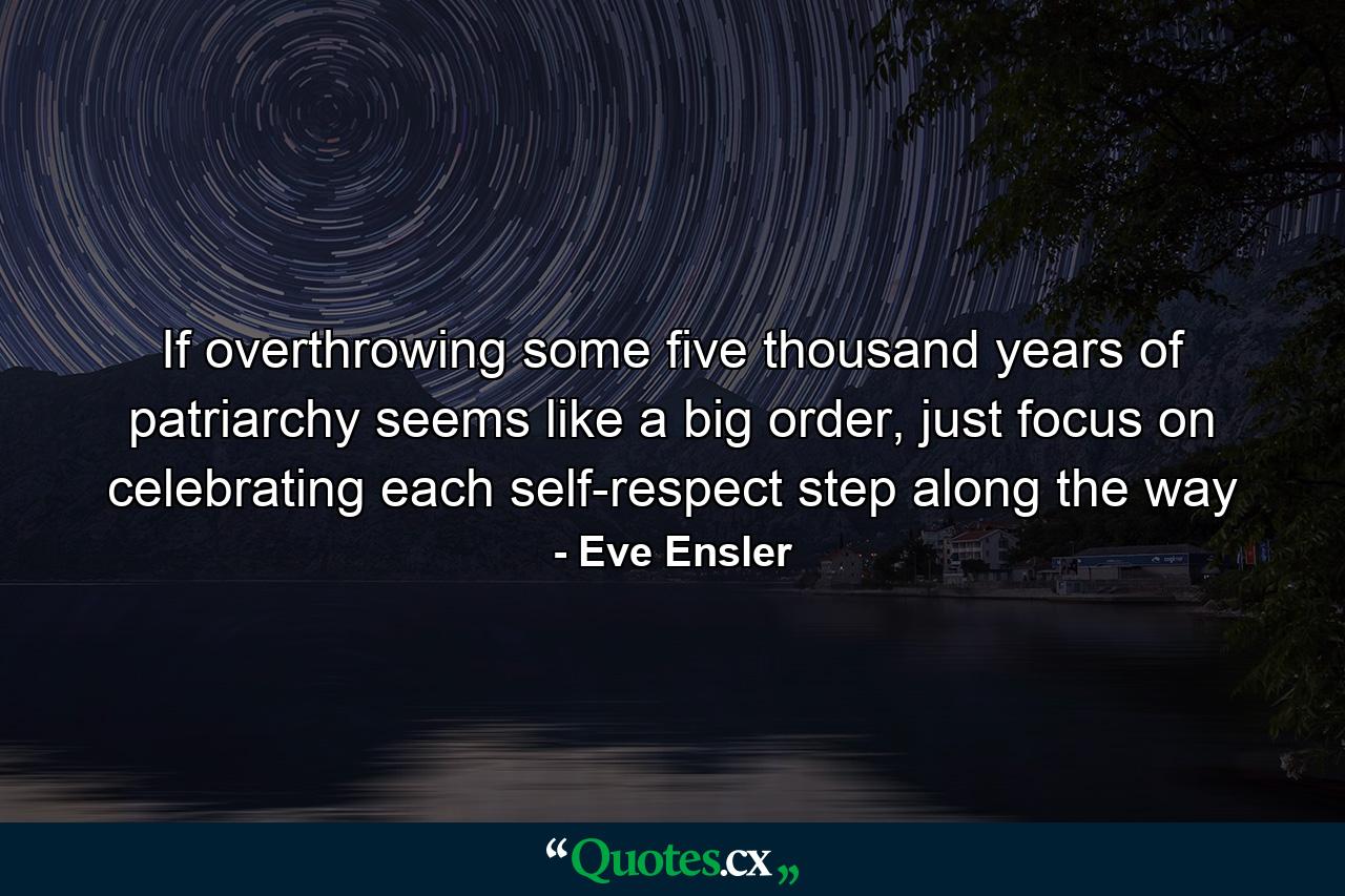 If overthrowing some five thousand years of patriarchy seems like a big order, just focus on celebrating each self-respect step along the way - Quote by Eve Ensler