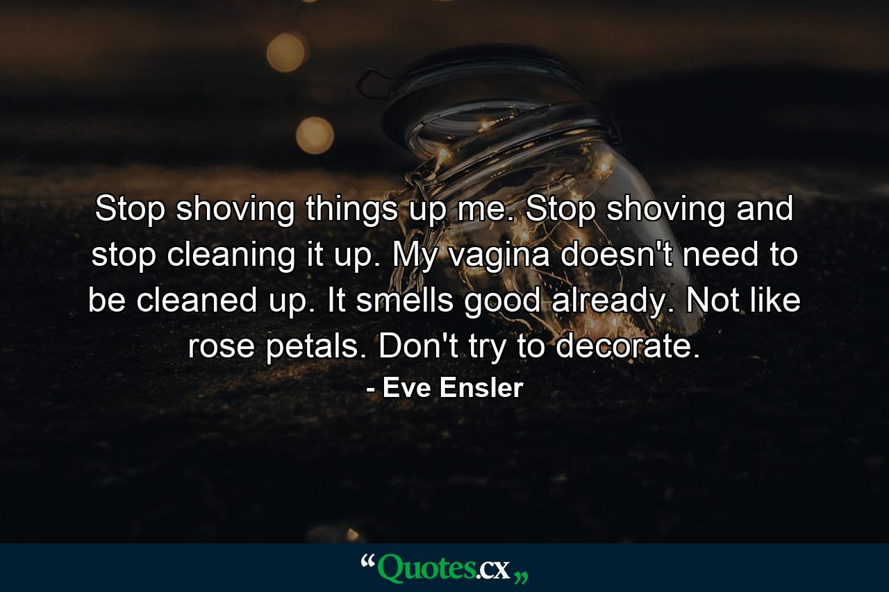 Stop shoving things up me. Stop shoving and stop cleaning it up. My vagina doesn't need to be cleaned up. It smells good already. Not like rose petals. Don't try to decorate. - Quote by Eve Ensler