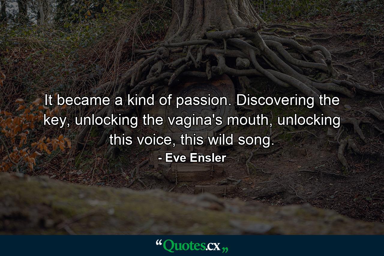 It became a kind of passion. Discovering the key, unlocking the vagina's mouth, unlocking this voice, this wild song. - Quote by Eve Ensler