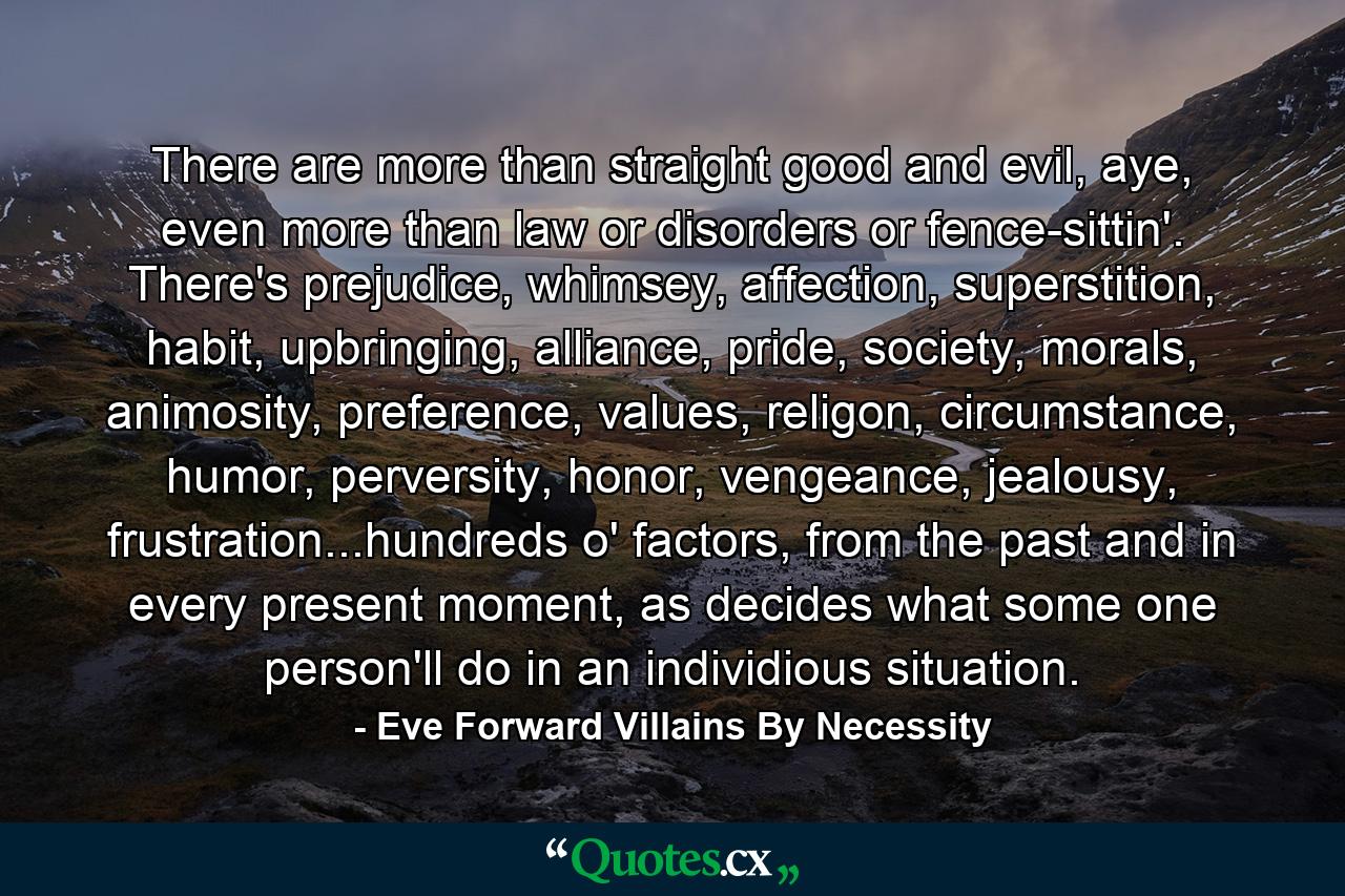 There are more than straight good and evil, aye, even more than law or disorders or fence-sittin'. There's prejudice, whimsey, affection, superstition, habit, upbringing, alliance, pride, society, morals, animosity, preference, values, religon, circumstance, humor, perversity, honor, vengeance, jealousy, frustration...hundreds o' factors, from the past and in every present moment, as decides what some one person'll do in an individious situation. - Quote by Eve Forward Villains By Necessity