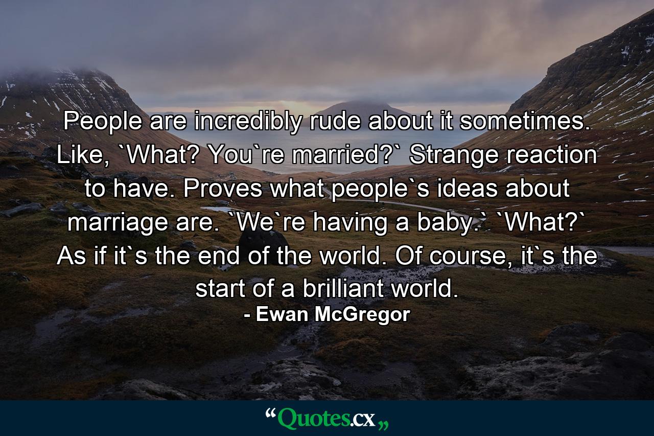 People are incredibly rude about it sometimes. Like, `What? You`re married?` Strange reaction to have. Proves what people`s ideas about marriage are. `We`re having a baby.` `What?` As if it`s the end of the world. Of course, it`s the start of a brilliant world. - Quote by Ewan McGregor