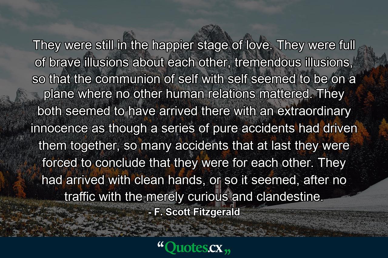 They were still in the happier stage of love. They were full of brave illusions about each other, tremendous illusions, so that the communion of self with self seemed to be on a plane where no other human relations mattered. They both seemed to have arrived there with an extraordinary innocence as though a series of pure accidents had driven them together, so many accidents that at last they were forced to conclude that they were for each other. They had arrived with clean hands, or so it seemed, after no traffic with the merely curious and clandestine. - Quote by F. Scott Fitzgerald