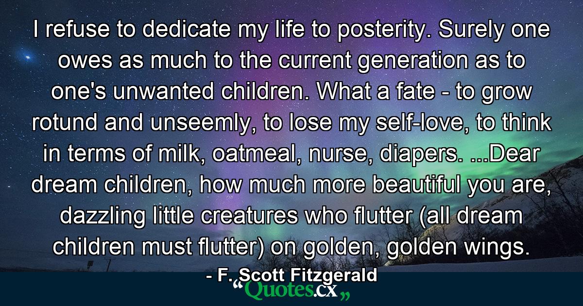 I refuse to dedicate my life to posterity. Surely one owes as much to the current generation as to one's unwanted children. What a fate - to grow rotund and unseemly, to lose my self-love, to think in terms of milk, oatmeal, nurse, diapers. ...Dear dream children, how much more beautiful you are, dazzling little creatures who flutter (all dream children must flutter) on golden, golden wings. - Quote by F. Scott Fitzgerald