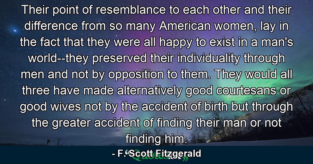 Their point of resemblance to each other and their difference from so many American women, lay in the fact that they were all happy to exist in a man's world--they preserved their individuality through men and not by opposition to them. They would all three have made alternatively good courtesans or good wives not by the accident of birth but through the greater accident of finding their man or not finding him. - Quote by F. Scott Fitzgerald