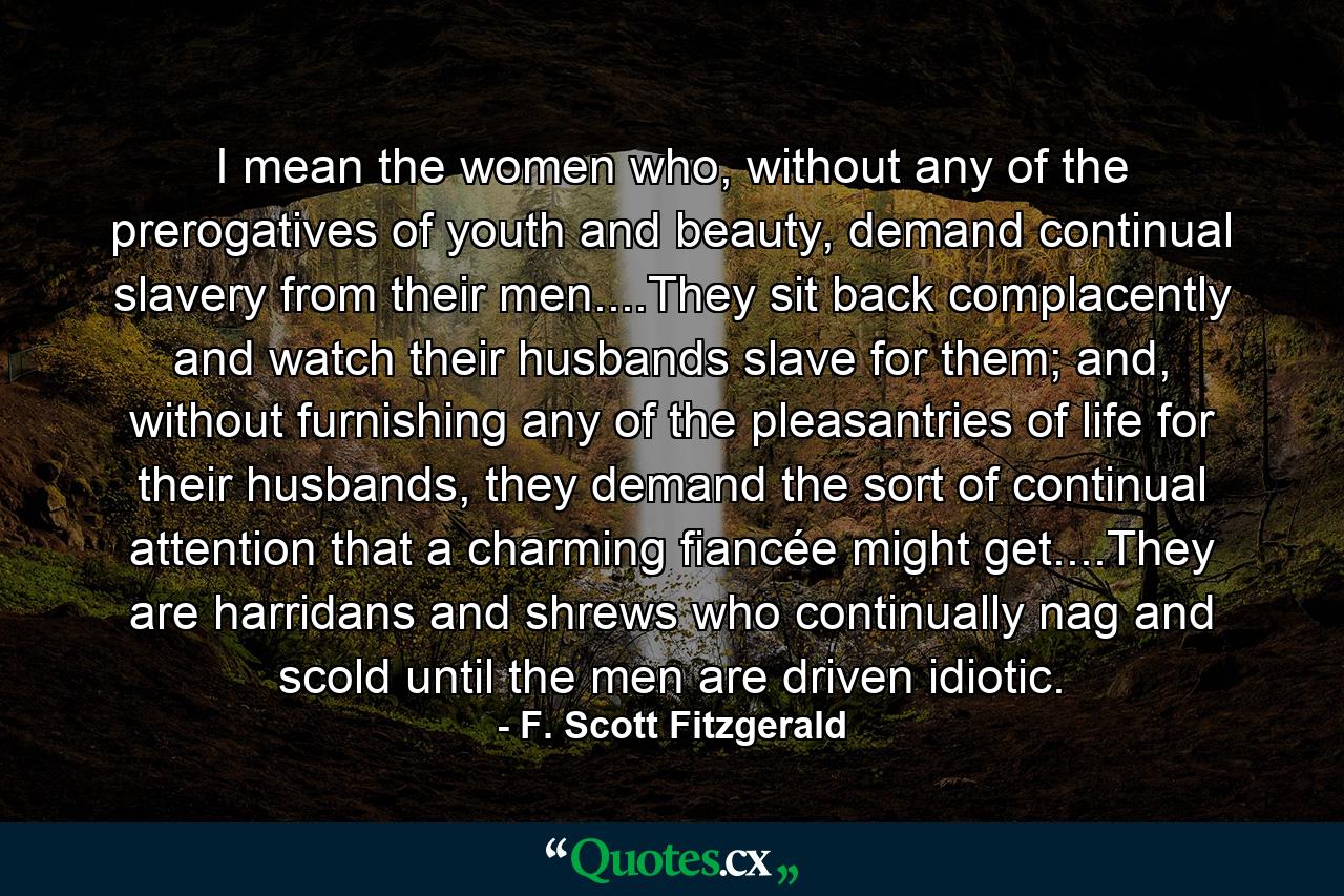 I mean the women who, without any of the prerogatives of youth and beauty, demand continual slavery from their men....They sit back complacently and watch their husbands slave for them; and, without furnishing any of the pleasantries of life for their husbands, they demand the sort of continual attention that a charming fiancée might get....They are harridans and shrews who continually nag and scold until the men are driven idiotic. - Quote by F. Scott Fitzgerald