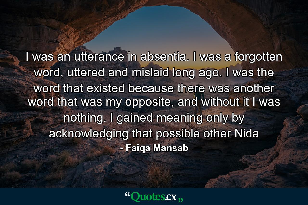 I was an utterance in absentia. I was a forgotten word, uttered and mislaid long ago. I was the word that existed because there was another word that was my opposite, and without it I was nothing. I gained meaning only by acknowledging that possible other.Nida - Quote by Faiqa Mansab