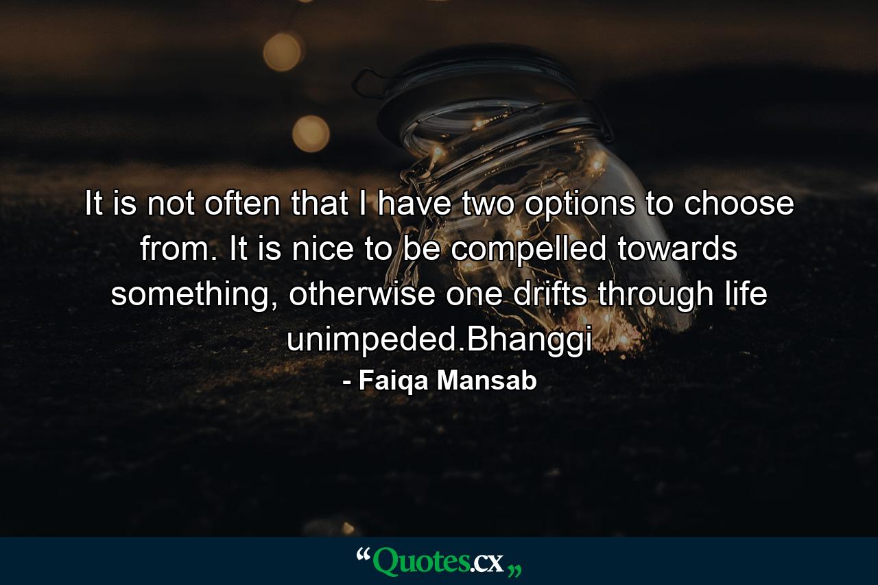 It is not often that I have two options to choose from. It is nice to be compelled towards something, otherwise one drifts through life unimpeded.Bhanggi - Quote by Faiqa Mansab