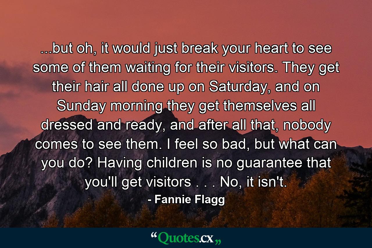 ...but oh, it would just break your heart to see some of them waiting for their visitors. They get their hair all done up on Saturday, and on Sunday morning they get themselves all dressed and ready, and after all that, nobody comes to see them. I feel so bad, but what can you do? Having children is no guarantee that you'll get visitors . . . No, it isn't. - Quote by Fannie Flagg