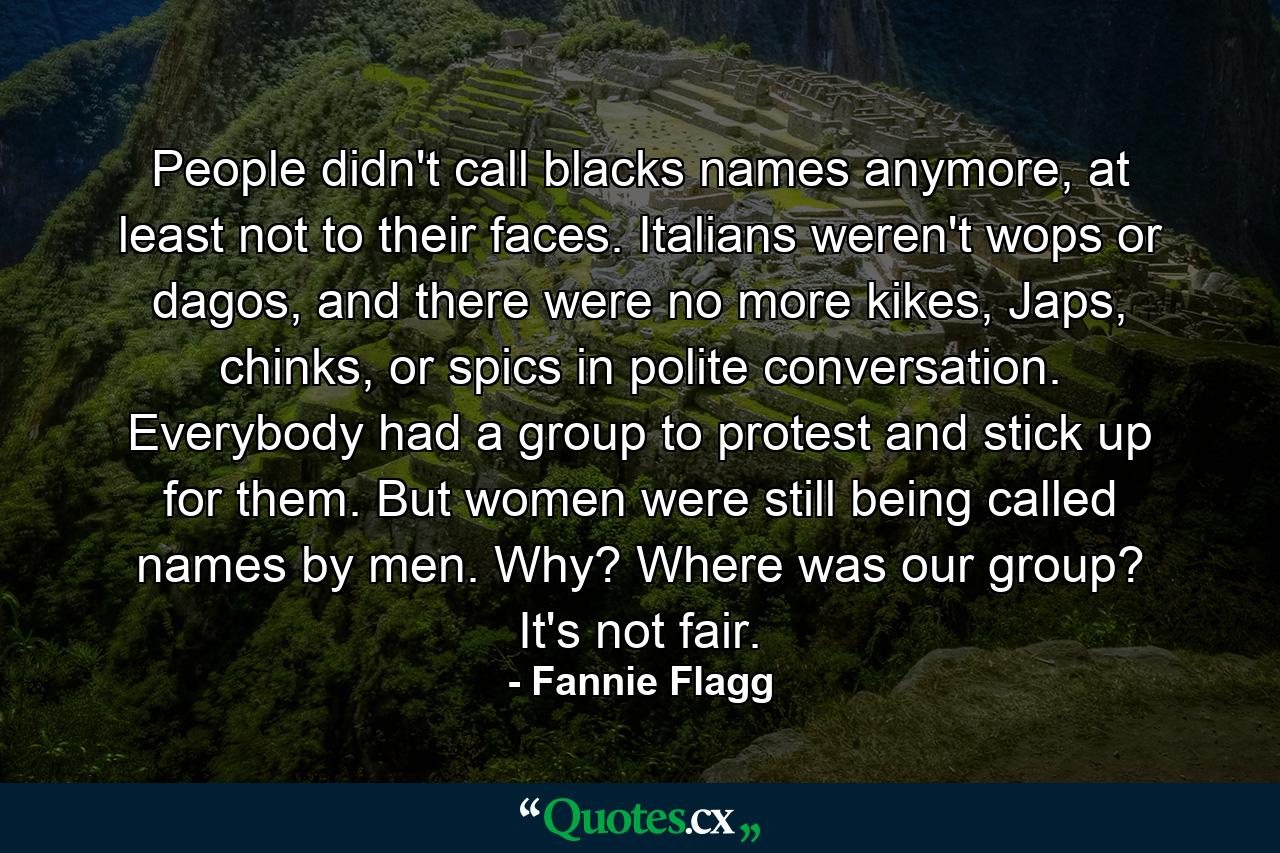 People didn't call blacks names anymore, at least not to their faces. Italians weren't wops or dagos, and there were no more kikes, Japs, chinks, or spics in polite conversation. Everybody had a group to protest and stick up for them. But women were still being called names by men. Why? Where was our group? It's not fair. - Quote by Fannie Flagg